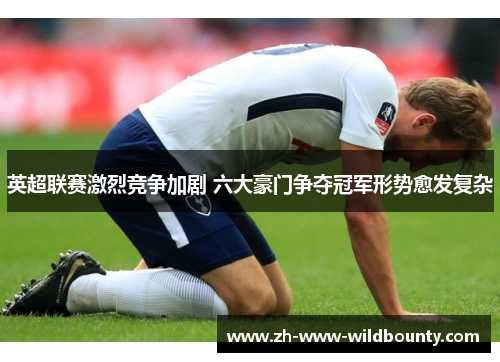 英超联赛激烈竞争加剧 六大豪门争夺冠军形势愈发复杂 英超联赛激烈竞争加剧 六大豪门争夺冠军形势愈发复杂