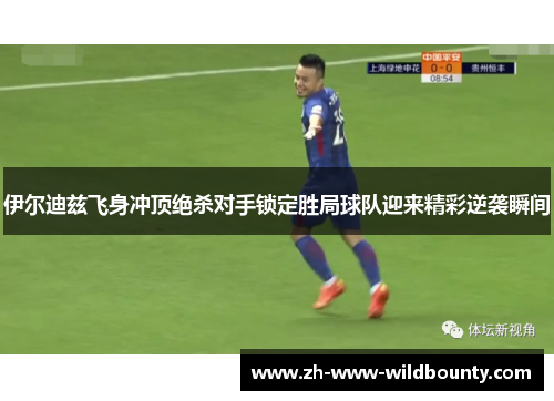 伊尔迪兹飞身冲顶绝杀对手锁定胜局球队迎来精彩逆袭瞬间