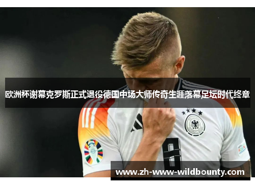 欧洲杯谢幕克罗斯正式退役德国中场大师传奇生涯落幕足坛时代终章