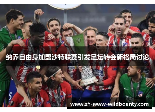 纳乔自由身加盟沙特联赛引发足坛转会新格局讨论 纳乔自由身加盟沙特联赛引发足坛转会新格局讨论