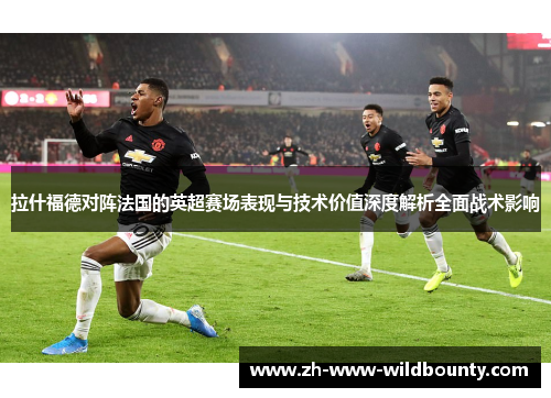 拉什福德对阵法国的英超赛场表现与技术价值深度解析全面战术影响 拉什福德对阵法国的英超赛场表现与技术价值深度解析全面战术影响