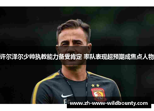许尔泽尔少帅执教能力备受肯定 率队表现超预期成焦点人物 许尔泽尔少帅执教能力备受肯定 率队表现超预期成焦点人物