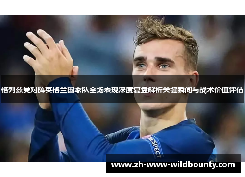 格列兹曼对阵英格兰国家队全场表现深度复盘解析关键瞬间与战术价值评估