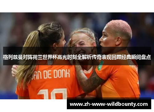 格列兹曼对阵荷兰世界杯高光时刻全解析传奇表现回顾经典瞬间盘点